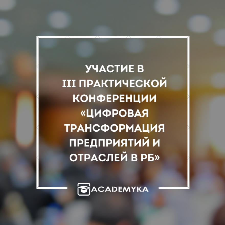 Компания «Академ и К» приняла участие в III Практической конференции «Цифровая трансформация предприятий и отраслей в Республике Беларусь»